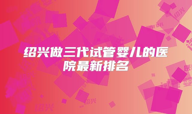 绍兴做三代试管婴儿的医院最新排名