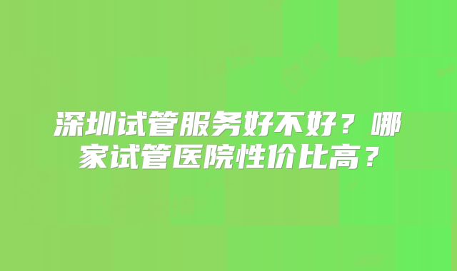 深圳试管服务好不好？哪家试管医院性价比高？