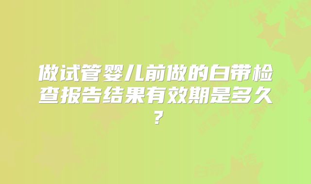 做试管婴儿前做的白带检查报告结果有效期是多久?