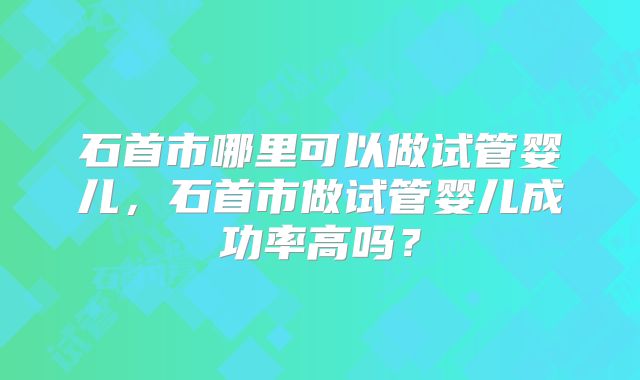 石首市哪里可以做试管婴儿，石首市做试管婴儿成功率高吗？