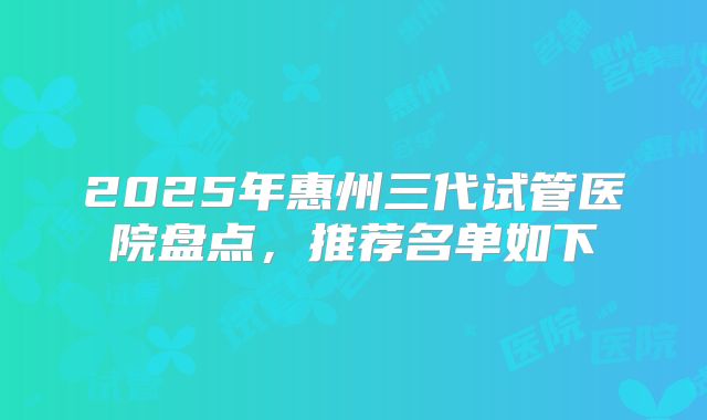 2025年惠州三代试管医院盘点，推荐名单如下