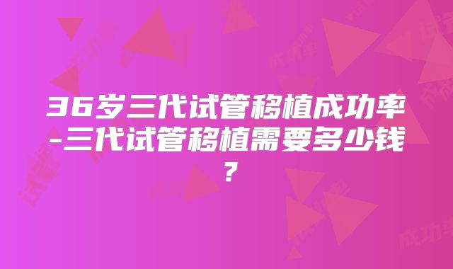 36岁三代试管移植成功率-三代试管移植需要多少钱?