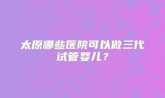 太原哪些医院可以做三代试管婴儿?