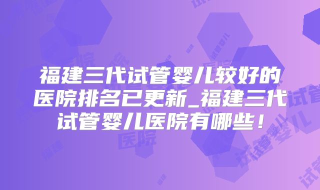 福建三代试管婴儿较好的医院排名已更新_福建三代试管婴儿医院有哪些！