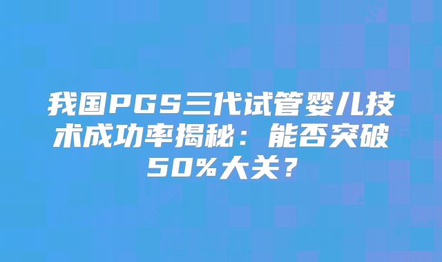 我国PGS三代试管婴儿技术成功率揭秘:能否突破50%大关?
