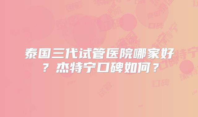 泰国三代试管医院哪家好？杰特宁口碑如何？