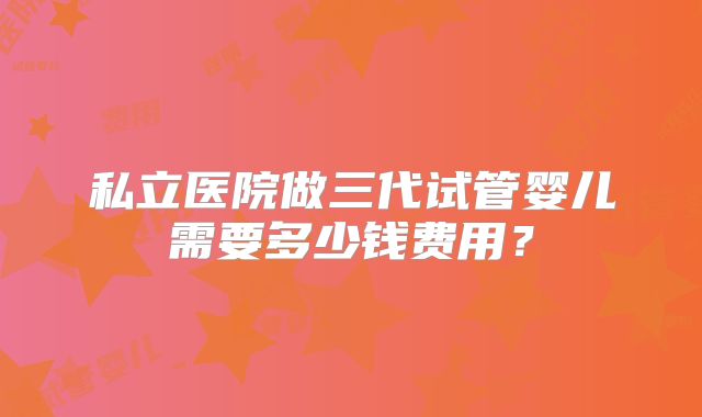 私立医院做三代试管婴儿需要多少钱费用?