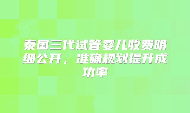 泰国三代试管婴儿收费明细公开，准确规划提升成功率