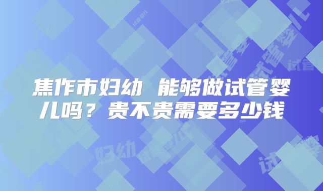 焦作市妇幼 能够做试管婴儿吗？贵不贵需要多少钱