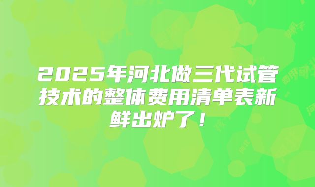 2025年河北做三代试管技术的整体费用清单表新鲜出炉了！