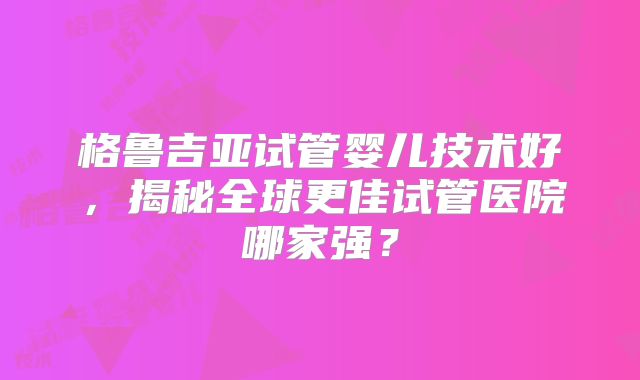 格鲁吉亚试管婴儿技术好，揭秘全球更佳试管医院哪家强？