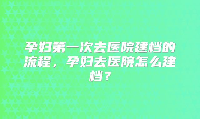 孕妇第一次去医院建档的流程，孕妇去医院怎么建档？