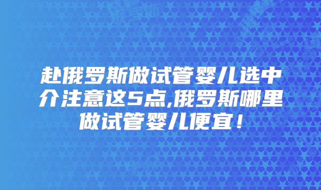 赴俄罗斯做试管婴儿选中介注意这5点,俄罗斯哪里做试管婴儿便宜!