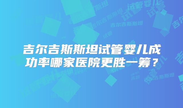 吉尔吉斯斯坦试管婴儿成功率哪家医院更胜一筹?