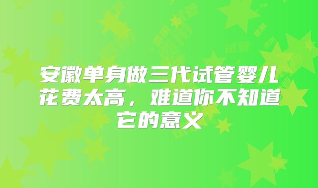 安徽单身做三代试管婴儿花费太高,难道你不知道它的意义