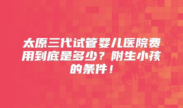 太原三代试管婴儿医院费用到底是多少?附生小孩的条件!