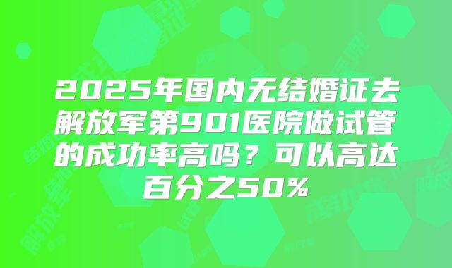 2025年国内无结婚证去解放军第901医院做试管的成功率高吗?可以高达百分之50%