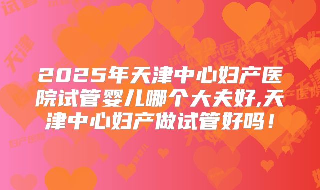 2025年天津中心妇产医院试管婴儿哪个大夫好,天津中心妇产做试管好吗!