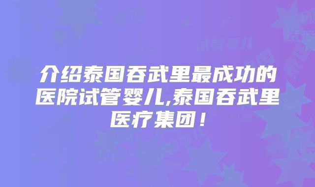 介绍泰国吞武里最成功的医院试管婴儿,泰国吞武里医疗集团!