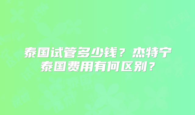 泰国试管多少钱?杰特宁泰国费用有何区别?