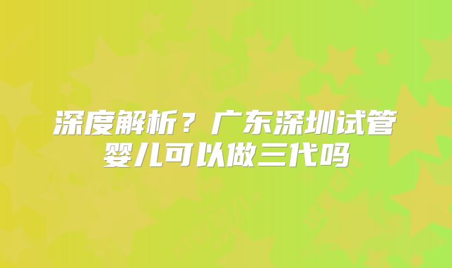 深度解析？广东深圳试管婴儿可以做三代吗