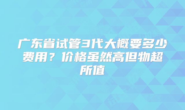 广东省试管3代大概要多少费用？价格虽然高但物超所值