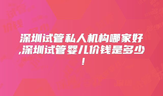 深圳试管私人机构哪家好,深圳试管婴儿价钱是多少！