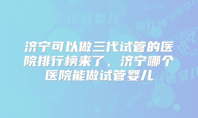 济宁可以做三代试管的医院排行榜来了,济宁哪个医院能做试管婴儿