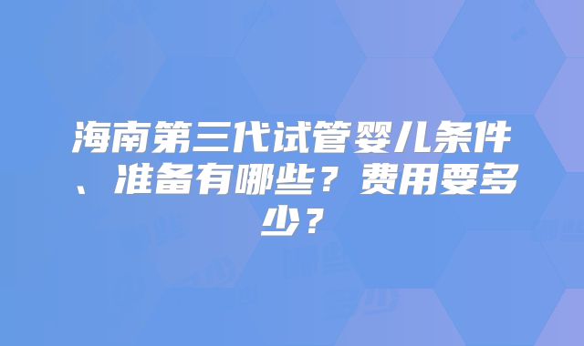 海南第三代试管婴儿条件、准备有哪些？费用要多少？
