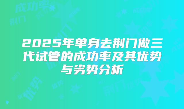 2025年单身去荆门做三代试管的成功率及其优势与劣势分析