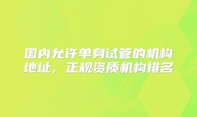 国内允许单身试管的机构地址,正规资质机构排名