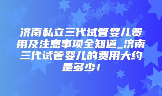 济南私立三代试管婴儿费用及注意事项全知道_济南三代试管婴儿的费用大约是多少！