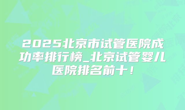 2025北京市试管医院成功率排行榜_北京试管婴儿医院排名前十！
