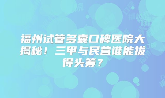 福州试管多囊口碑医院大揭秘！三甲与民营谁能拔得头筹？
