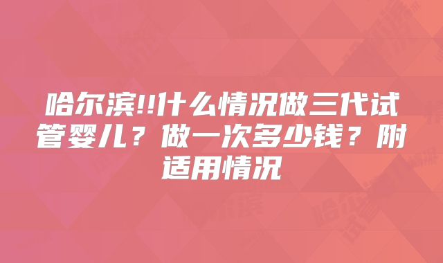 哈尔滨!!什么情况做三代试管婴儿？做一次多少钱？附适用情况