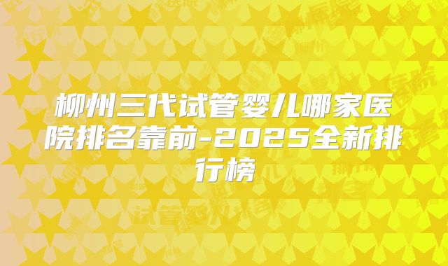 柳州三代试管婴儿哪家医院排名靠前-2025全新排行榜