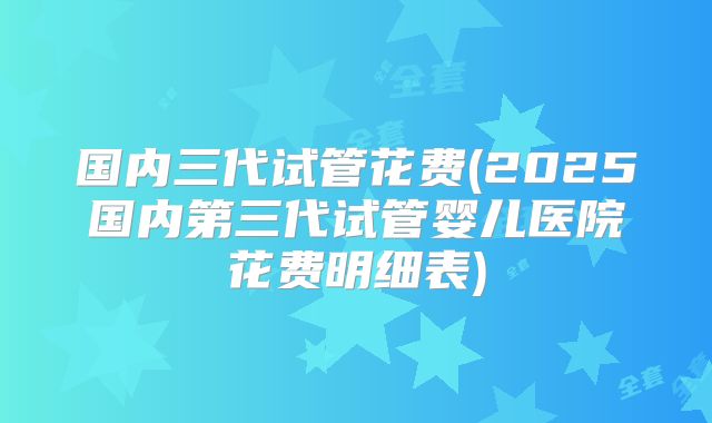 国内三代试管花费(2025国内第三代试管婴儿医院花费明细表)