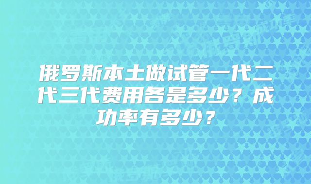 俄罗斯本土做试管一代二代三代费用各是多少？成功率有多少？