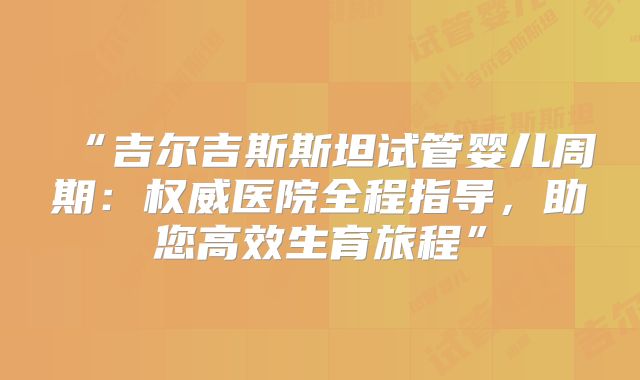 “吉尔吉斯斯坦试管婴儿周期：权威医院全程指导，助您高效生育旅程”
