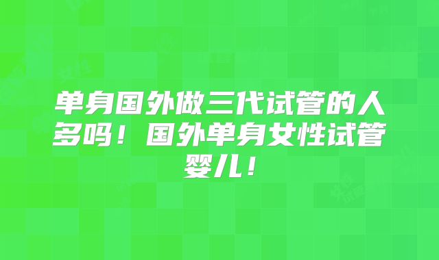 单身国外做三代试管的人多吗！国外单身女性试管婴儿！