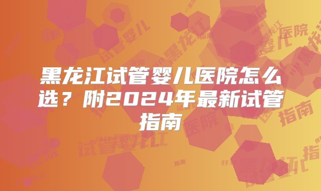 黑龙江试管婴儿医院怎么选?附2024年最新试管指南