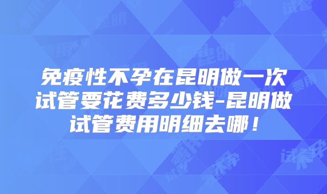 免疫性不孕在昆明做一次试管要花费多少钱-昆明做试管费用明细去哪!