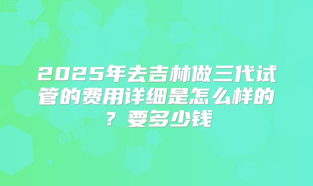 2025年去吉林做三代试管的费用详细是怎么样的？要多少钱