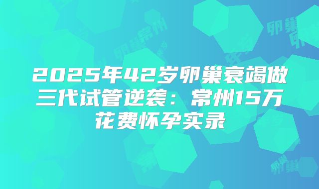 2025年42岁卵巢衰竭做三代试管逆袭：常州15万花费怀孕实录