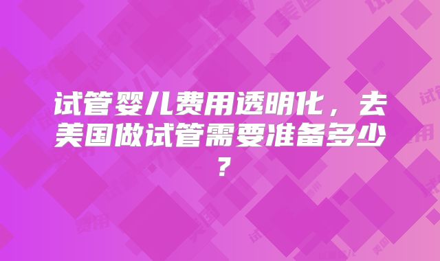试管婴儿费用透明化，去美国做试管需要准备多少？