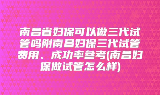 南昌省妇保可以做三代试管吗附南昌妇保三代试管费用、成功率参考(南昌妇保做试管怎么样)