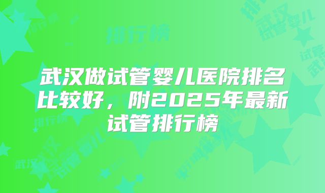 武汉做试管婴儿医院排名比较好,附2025年最新试管排行榜