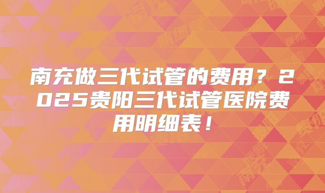 南充做三代试管的费用？2025贵阳三代试管医院费用明细表！