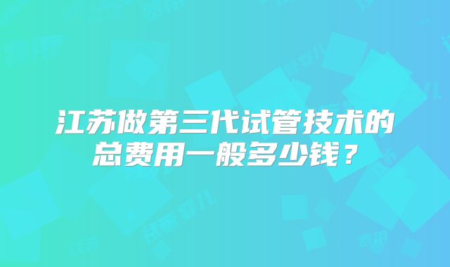 江苏做第三代试管技术的总费用一般多少钱?