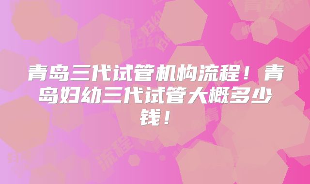 青岛三代试管机构流程!青岛妇幼三代试管大概多少钱!